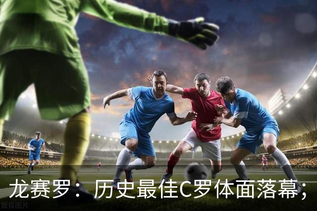 龙赛罗：历史最佳C罗体面落幕；今年与西班牙2010夺冠有太多巧合
